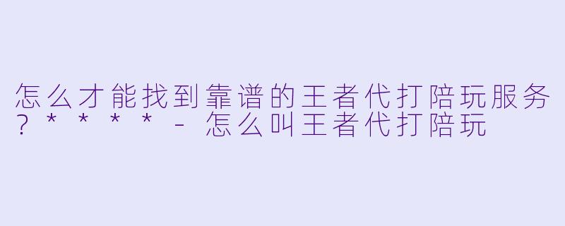 怎么才能找到靠谱的王者代打陪玩服务？****-怎么叫王者代打陪玩