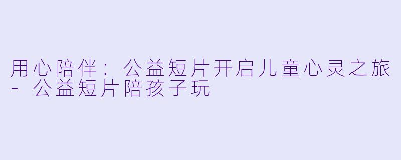 用心陪伴：公益短片开启儿童心灵之旅-公益短片陪孩子玩