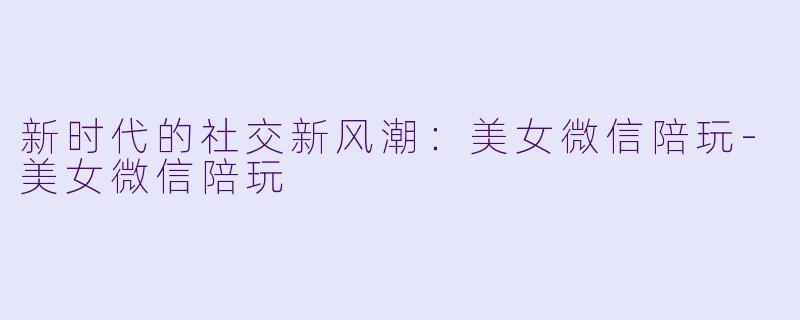 新时代的社交新风潮：美女微信陪玩-美女微信陪玩