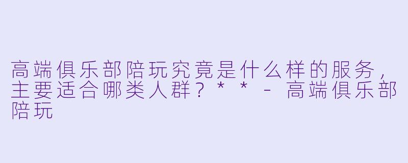 高端俱乐部陪玩究竟是什么样的服务，主要适合哪类人群？**