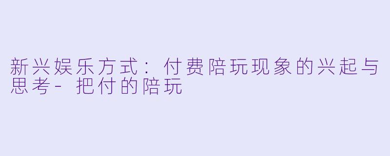 新兴娱乐方式：付费陪玩现象的兴起与思考-把付的陪玩