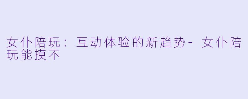 女仆陪玩：互动体验的新趋势-女仆陪玩能摸不