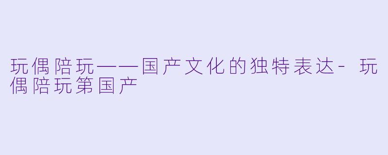玩偶陪玩——国产文化的独特表达-玩偶陪玩第国产