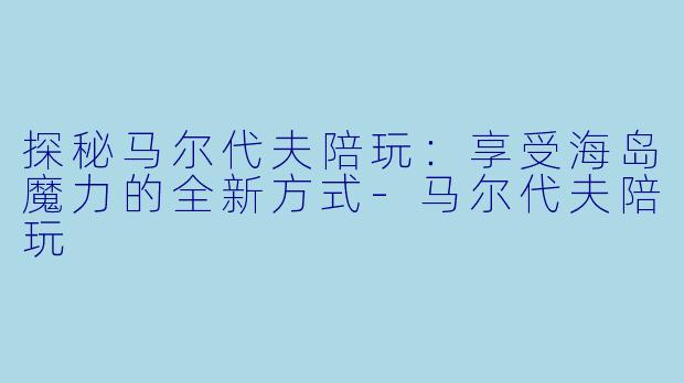 探秘马尔代夫陪玩：享受海岛魔力的全新方式-马尔代夫陪玩