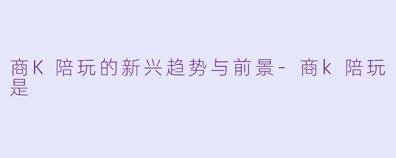 商K陪玩的新兴趋势与前景-商k陪玩是