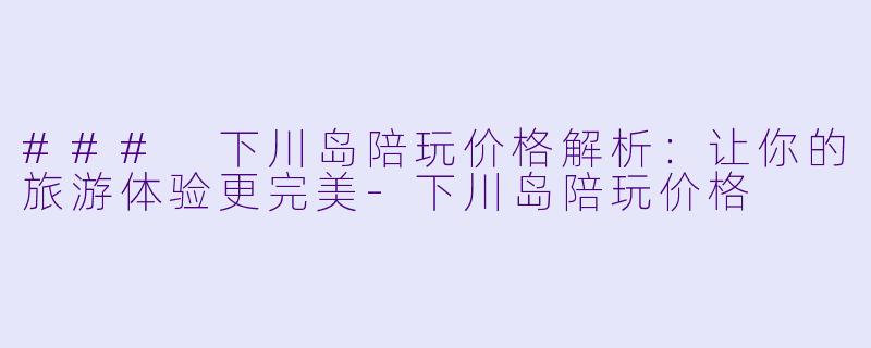 ### 下川岛陪玩价格解析：让你的旅游体验更完美-下川岛陪玩价格
