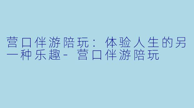 营口伴游陪玩：体验人生的另一种乐趣-营口伴游陪玩