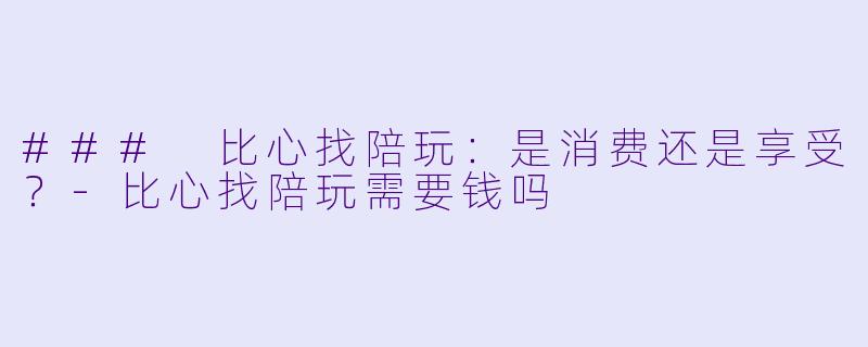 ### 比心找陪玩：是消费还是享受？-比心找陪玩需要钱吗