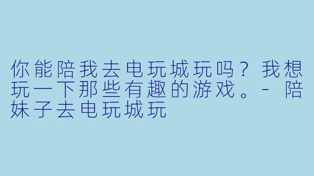 你能陪我去电玩城玩吗？我想玩一下那些有趣的游戏。-陪妹子去电玩城玩