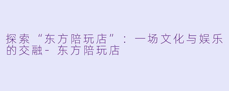 探索“东方陪玩店”：一场文化与娱乐的交融-东方陪玩店