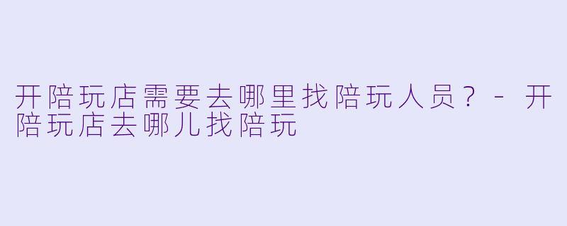 开陪玩店需要去哪里找陪玩人员？-开陪玩店去哪儿找陪玩