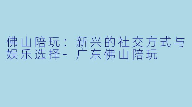 佛山陪玩：新兴的社交方式与娱乐选择-广东佛山陪玩
