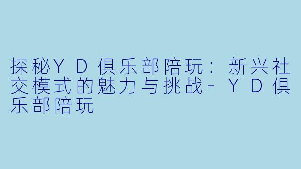 探秘YD俱乐部陪玩：新兴社交模式的魅力与挑战-YD俱乐部陪玩
