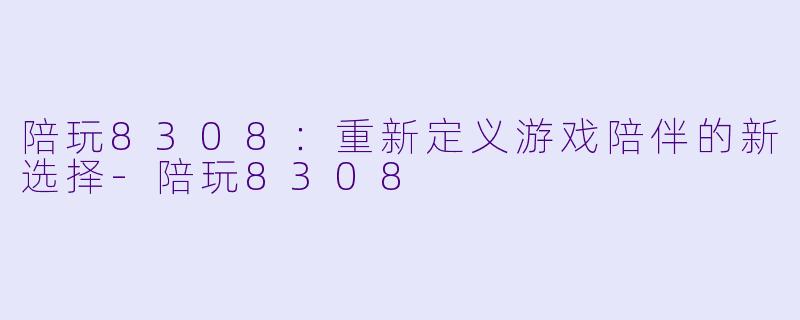陪玩8308：重新定义游戏陪伴的新选择-陪玩8308