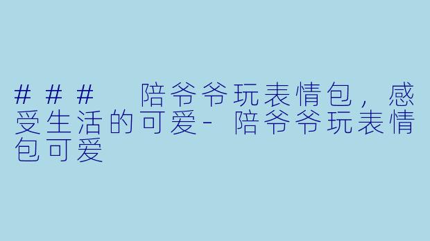 ### 陪爷爷玩表情包，感受生活的可爱-陪爷爷玩表情包可爱