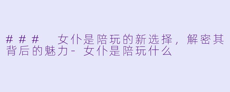 ### 女仆是陪玩的新选择，解密其背后的魅力-女仆是陪玩什么
