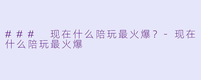 ### 现在什么陪玩最火爆？-现在什么陪玩最火爆