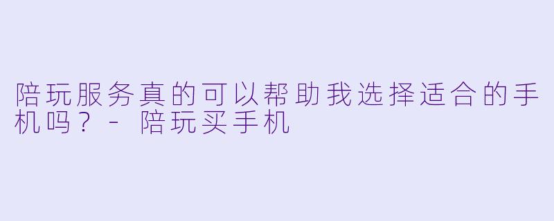 陪玩服务真的可以帮助我选择适合的手机吗？