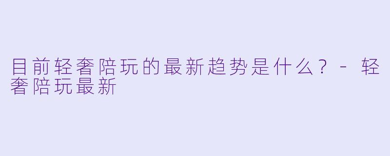 目前轻奢陪玩的最新趋势是什么？-轻奢陪玩最新