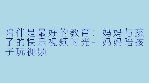 陪伴是最好的教育：妈妈与孩子的快乐视频时光-妈妈陪孩子玩视频