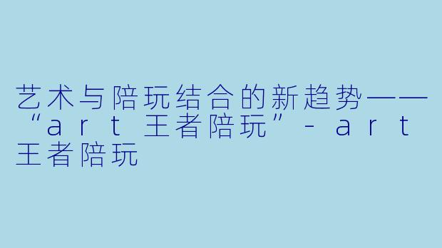 艺术与陪玩结合的新趋势——“art王者陪玩”-art王者陪玩
