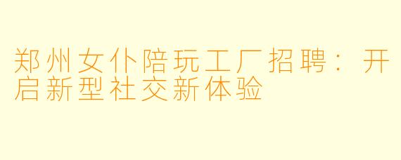 郑州女仆陪玩工厂招聘：开启新型社交新体验