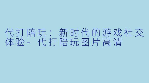 代打陪玩：新时代的游戏社交体验-代打陪玩图片高清