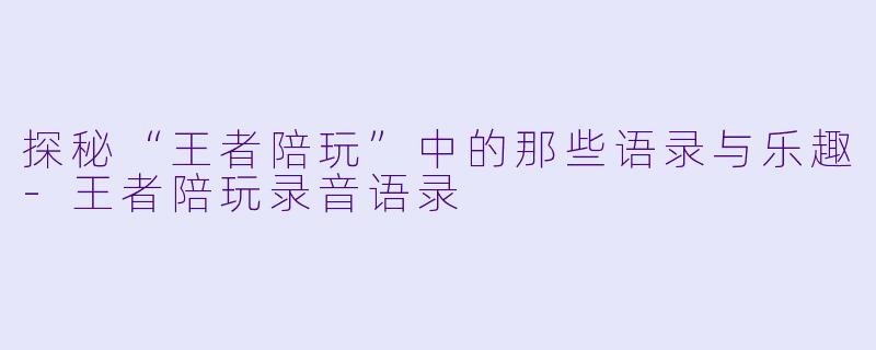 探秘“王者陪玩”中的那些语录与乐趣-王者陪玩录音语录