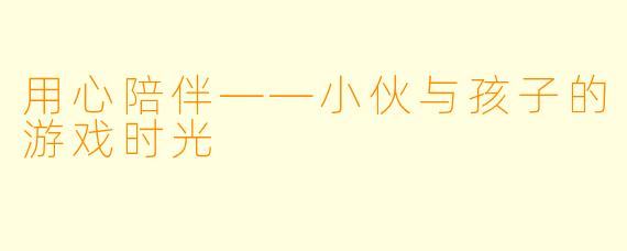 用心陪伴——小伙与孩子的游戏时光