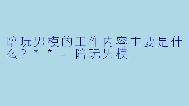 陪玩男模的工作内容主要是什么？**-陪玩男模