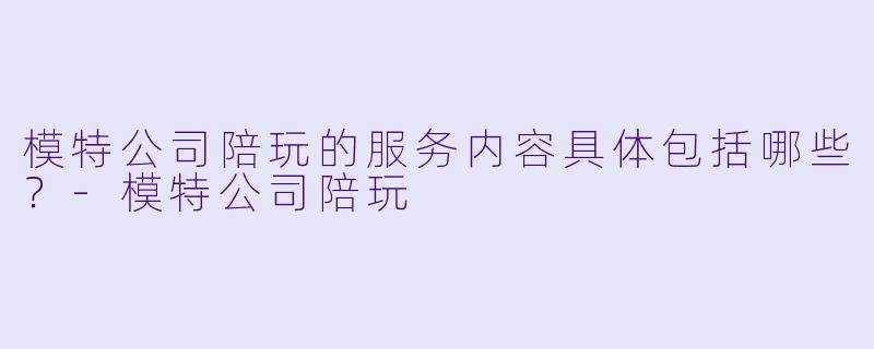 模特公司陪玩的服务内容具体包括哪些?