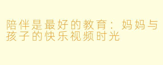 陪伴是最好的教育：妈妈与孩子的快乐视频时光