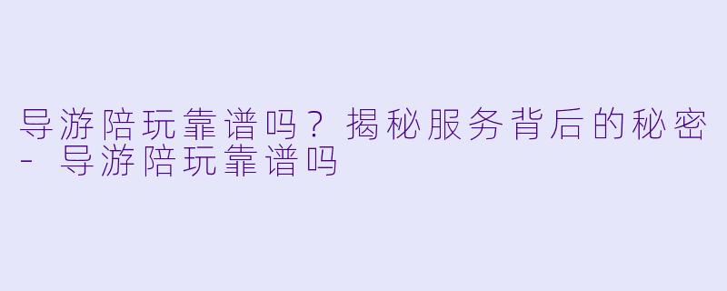 导游陪玩靠谱吗？揭秘服务背后的秘密-导游陪玩靠谱吗