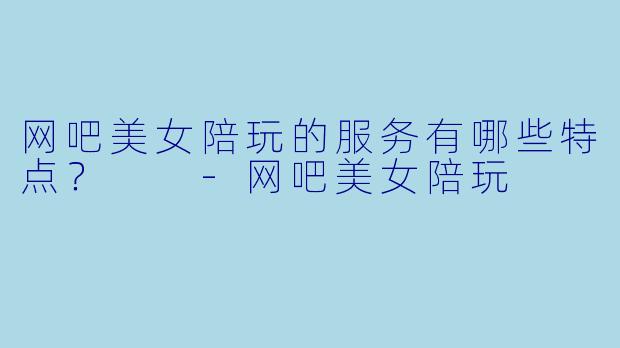 网吧美女陪玩的服务有哪些特点？  -网吧美女陪玩