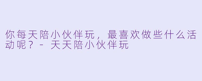 你每天陪小伙伴玩，最喜欢做些什么活动呢？-天天陪小伙伴玩