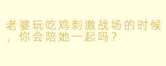 老婆玩吃鸡刺激战场的时候，你会陪她一起吗？