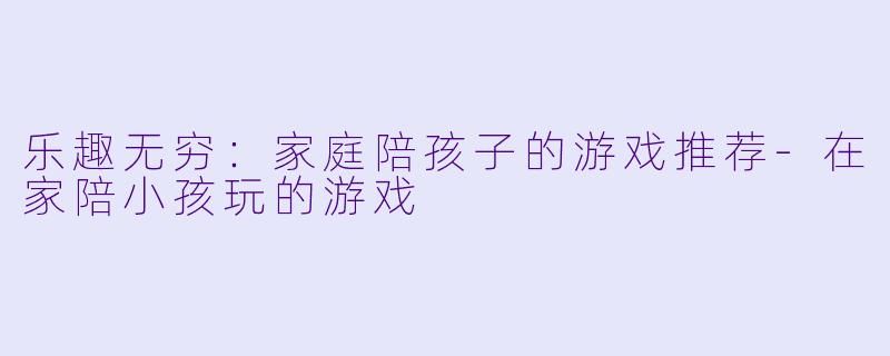 乐趣无穷：家庭陪孩子的游戏推荐-在家陪小孩玩的游戏