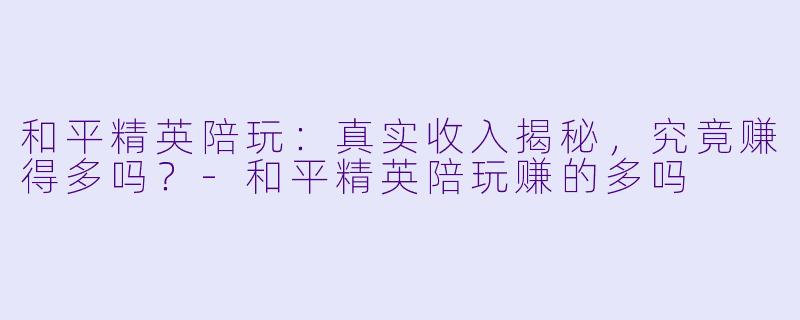 和平精英陪玩：真实收入揭秘，究竟赚得多吗？-和平精英陪玩赚的多吗