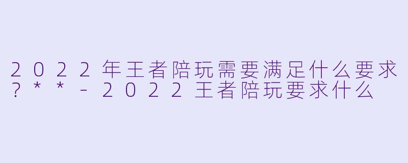 2022年王者陪玩需要满足什么要求？**-2022王者陪玩要求什么
