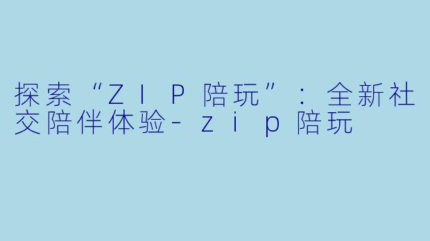 探索“ZIP陪玩”：全新社交陪伴体验-zip陪玩