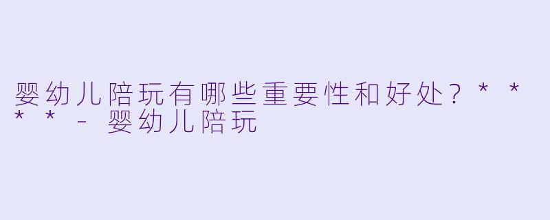 婴幼儿陪玩有哪些重要性和好处？****-婴幼儿陪玩