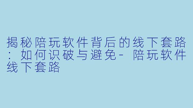 揭秘陪玩软件背后的线下套路：如何识破与避免-陪玩软件线下套路