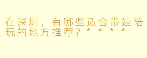 在深圳，有哪些适合带娃陪玩的地方推荐？****