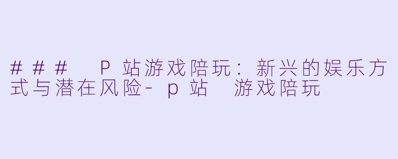### P站游戏陪玩：新兴的娱乐方式与潜在风险-p站 游戏陪玩