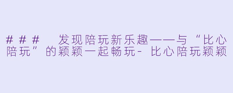 ### 发现陪玩新乐趣——与“比心陪玩”的颖颖一起畅玩-比心陪玩颖颖