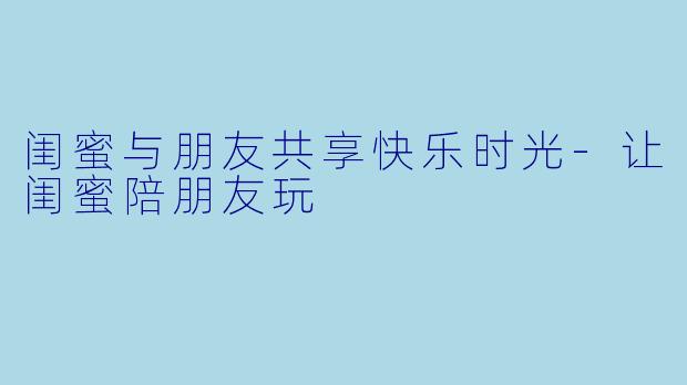 闺蜜与朋友共享快乐时光-让闺蜜陪朋友玩