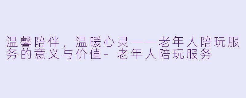 温馨陪伴，温暖心灵——老年人陪玩服务的意义与价值-老年人陪玩服务