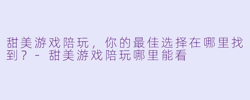 甜美游戏陪玩，你的最佳选择在哪里找到？-甜美游戏陪玩哪里能看
