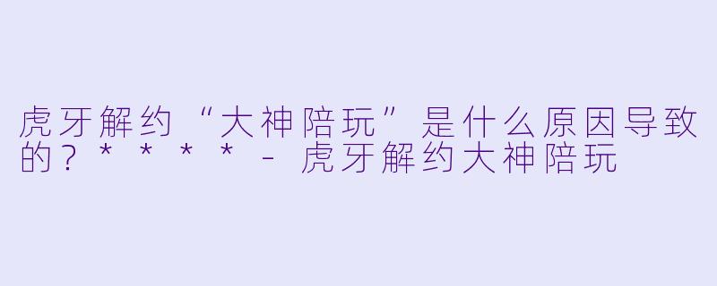 虎牙解约“大神陪玩”是什么原因导致的？****-虎牙解约大神陪玩