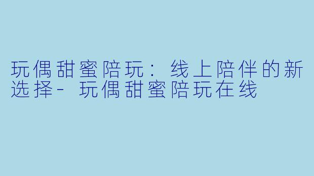 玩偶甜蜜陪玩：线上陪伴的新选择-玩偶甜蜜陪玩在线